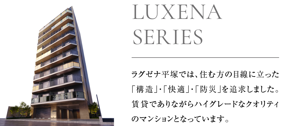 ラグゼナ平塚では、住む方の目線に立った「構造」「快適」「防災」を追求しました。賃貸でありながらハイグレードなクオリティのマンションとなっています。
