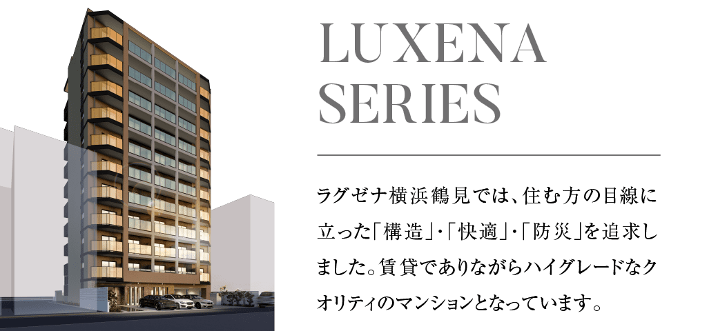 ラグセナ横浜鶴見では、住み方の目線に立った「構造」・「快適」・「防災」を追求しました。賃貸でありながらハイグレードなクオリティのマンションとなっています。