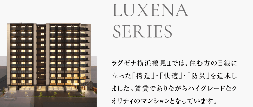 ラグゼナ横浜鶴見Ⅱでは、住む方の目線に立った「構造」「快適」「防災」を追求しました。賃貸でありながらハイグレードなクオリティのマンションとなっています。