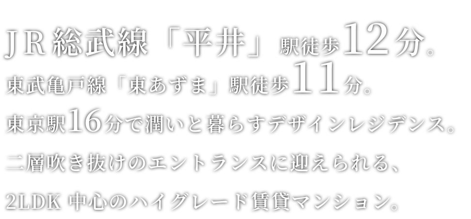 JR総武線「平井」駅徒歩12 分。東武亀戸線「東あずま」駅徒歩11分。東京駅17 分で潤いと暮らすデザインレジデンス。二層吹き抜けのエントランスに迎えられる、2LDK 中心のハイグレード賃貸マンション。