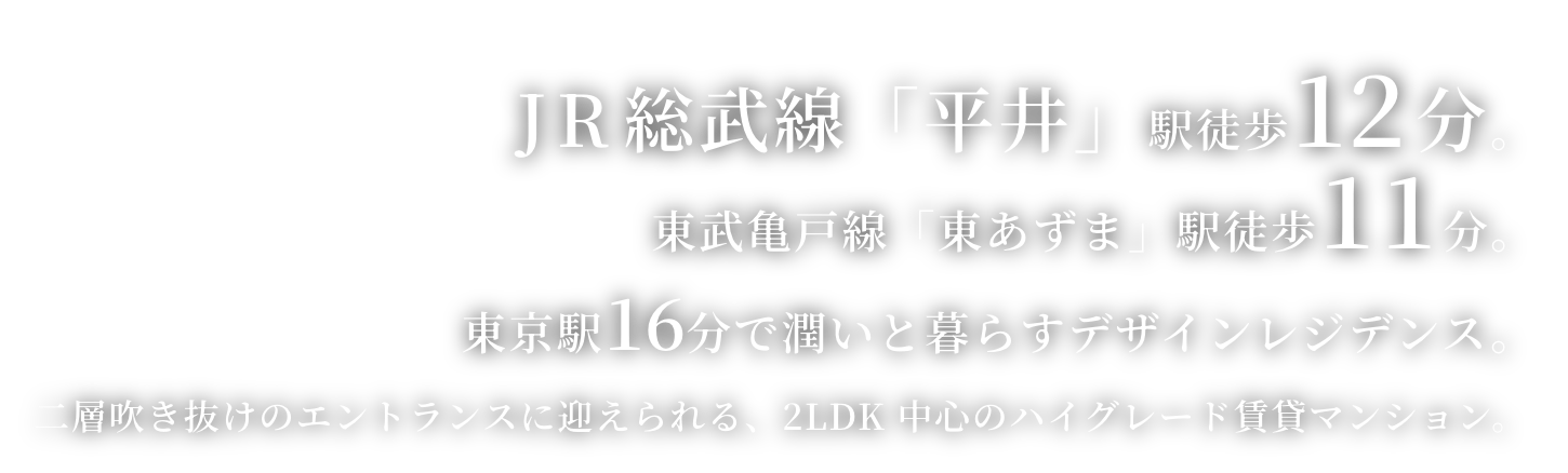 JR総武線「平井」駅徒歩12 分。東武亀戸線「東あずま」駅徒歩11分。東京駅17 分で潤いと暮らすデザインレジデンス。二層吹き抜けのエントランスに迎えられる、2LDK 中心のハイグレード賃貸マンション。